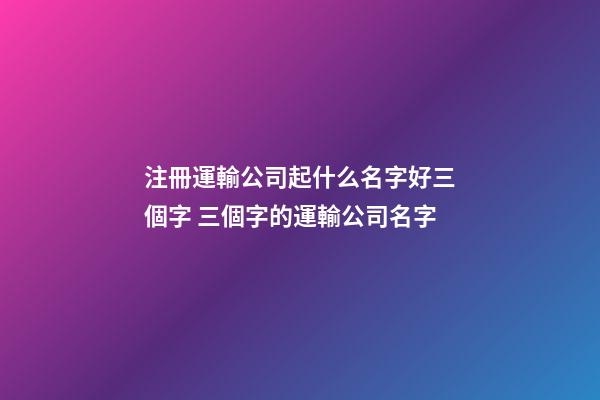 注冊運輸公司起什么名字好三個字 三個字的運輸公司名字-第1張-公司起名-玄機派